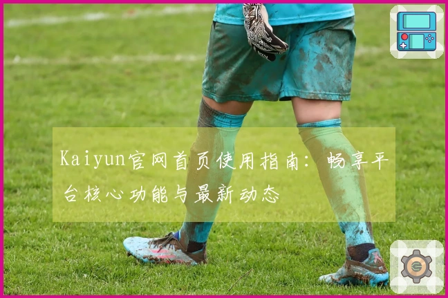 Kaiyun官网首页使用指南：畅享平台核心功能与最新动态